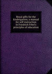 Royal gifts for the kindergarten; a manual for self instruction in Friedrich Frbel's principles of education