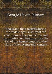 Books and their makers during the middle ages; a study of the conditions of the production and distribution of literature from the fall of the Roman empire to the close of the seventeenth century