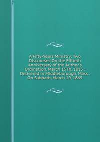 A Fifty-Years Ministry: Two Discourses On the Fiftieth Anniversary of the Author's Ordination, March 15Th, 1815 : Delivered in Middleborough, Mass., On Sabbath, March 19, 1865