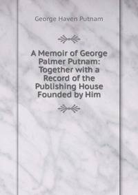 A Memoir of George Palmer Putnam: Together with a Record of the Publishing House Founded by Him