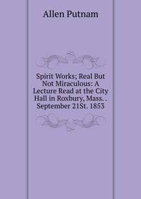 Spirit Works; Real But Not Miraculous: A Lecture Read at the City Hall in Roxbury, Mass. .September 21St. 1853