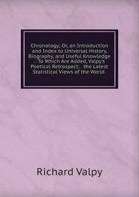 Chronology; Or, an Introduction and Index to Universal History, Biography, and Useful Knowledge .: To Which Are Added, Valpy's Poetical Retrospect; . the Latest Statistical Views of the World .