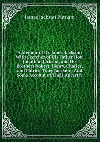 A Memoir of Dr. James Jackson: With Sketches of His Father Hon. Jonathan Jackson, and His Brothers Robert, Henry, Charles, and Patrick Tracy Jackson : And Some Account of Their Ancestry