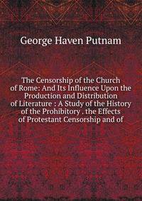 The Censorship of the Church of Rome: And Its Influence Upon the Production and Distribution of Literature : A Study of the History of the Prohibitory . the Effects of Protestant Censorship and of