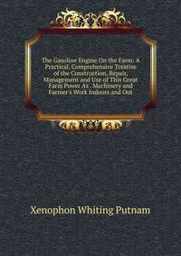 The Gasoline Engine On the Farm: A Practical, Comprehensive Treatise of the Construction, Repair, Management and Use of This Great Farm Power As . Machinery and Farmer's Work Indoors and Out
