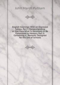 English Grammar: With an Improved Syntax. Part I. Comprehending at One View What Is Necessary to Be Committed to Memory. Part Ii. Containing a . Remarks. Designed for the Use of Schools