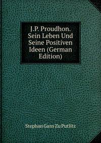 J.P. Proudhon. Sein Leben Und Seine Positiven Ideen (German Edition)