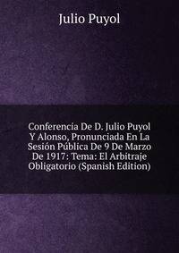 Conferencia De D. Julio Puyol Y Alonso, Pronunciada En La Sesion Publica De 9 De Marzo De 1917: Tema: El Arbitraje Obligatorio (Spanish Edition)