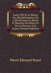 Louis XIII Et Le Bearn, Ou, Retablissement Du Catholicisme En Bearn Et Reunion Du Bearn Et De La Navarre A La France (French Edition)