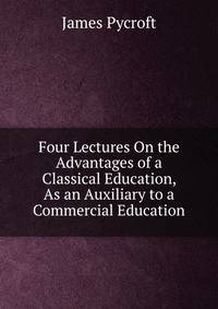 Four Lectures On the Advantages of a Classical Education, As an Auxiliary to a Commercial Education