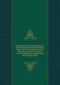 Comments On The Commentators On Shakespear: With Preliminary Observations On His Genius And Writings; And On The Labors Of Those Who Have Endeavoured To Elucidate Them