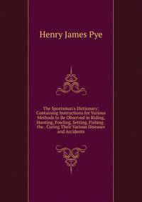 The Sportsman's Dictionary: Containing Instructions for Various Methods to Be Observed in Riding, Hunting, Fowling, Setting, Fishing . the . Curing Their Various Diseases and Accidents