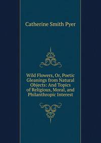 Wild Flowers, Or, Poetic Gleanings from Natural Objects: And Topics of Religious, Moral, and Philanthropic Interest