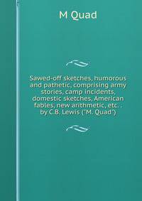 Sawed-off sketches, humorous and pathetic, comprising army stories, camp incidents, domestic sketches, American fables, new arithmetic, etc. . by C.B. Lewis ("M. Quad")