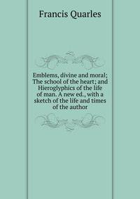 Emblems, divine and moral; The school of the heart; and Hieroglyphics of the life of man. A new ed., with a sketch of the life and times of the author