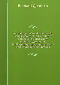 A catalogue of works on music, songs, games, sports, military and naval sciences, law, diplomacy, proverbs, bibliography, typography, literary and catalogues of libraries