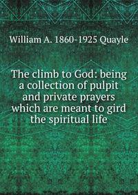 The climb to God: being a collection of pulpit and private prayers which are meant to gird the spiritual life