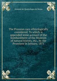 The Prussian race ethnologically considered. To which is appended some account of the bombardment of the Museum of natural history, etc., by the Prussians in January, 1871