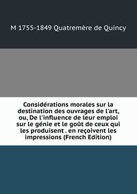 Consid?rations morales sur la destination des ouvrages de l'art, ou, De l'influence de leur emploi sur le g?nie et le go?t de ceux qui les produisent . en re?oivent les impressions (French Edition)