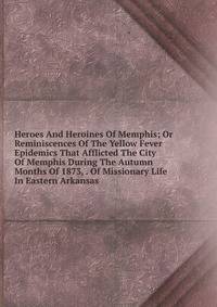 Heroes And Heroines Of Memphis; Or Reminiscences Of The Yellow Fever Epidemics That Afflicted The City Of Memphis During The Autumn Months Of 1873, . Of Missionary Life In Eastern Arkansas