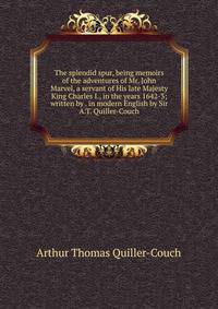The splendid spur, being memoirs of the adventures of Mr. John Marvel, a servant of His late Majesty King Charles I., in the years 1642-3; written by . in modern English by Sir A.T. Quiller-Couch