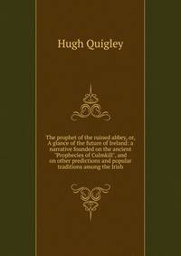 The prophet of the ruined abbey, or, A glance of the future of Ireland: a narrative founded on the ancient "Prophecies of Culmkill", and on other predictions and popular traditions among the Irish