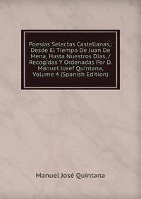 Poesias Selectas Castellanas,: Desde El Tiempo De Juan De Mena, Hasta Nuestros Dias, / Recogidas Y Ordenadas Por D. Manuel Josef Quintana, Volume 4 (Spanish Edition)