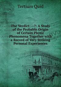 The Verdict: --?: A Study of the Probable Origin of Certain Physic Phenomena Together with a Record of Very Striking Personal Experiences