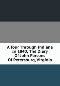 A Tour Through Indiana In 1840; The Diary Of John Parsons Of Petersburg, Virginia