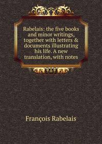 Rabelais: the five books and minor writings, together with letters &amp; documents illustrating his life. A new translation, with notes