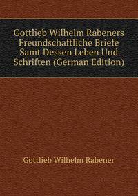 Gottlieb Wilhelm Rabeners Freundschaftliche Briefe Samt Dessen Leben Und Schriften (German Edition)