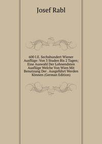 600 I.E. Sechshundert Wiener Ausfluge: Von 3 Studen Bis 2 Tagen; Eine Auswahl Der Lohnendsten Ausfluge Welche Von Wien Mit Benutzung Der . Ausgefuhrt Werden Konnen (German Edition)