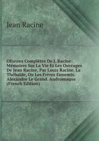 OEuvres Completes De J. Racine: Memoires Sur La Vie Et Les Ouvrages De Jean Racine, Par Louis Racine. La Thebaide, Ou Les Freres Ennemis. Alexandre Le Grand. Andromaque (French Edition)
