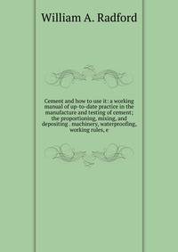 Cement and how to use it: a working manual of up-to-date practice in the manufacture and testing of cement; the proportioning, mixing, and depositing . machinery, waterproofing, working rules, e
