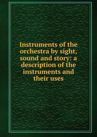 Instruments of the orchestra by sight, sound and story: a description of the instruments and their uses