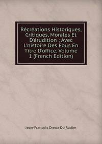 R?cr?ations Historiques, Critiques, Morales Et D'?rudition ; Avec L'histoire Des Fous En Titre D'office, Volume 1 (French Edition)