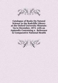 Catalogue of Books On Natural Science in the Radcliffe Library at the Oxford University Museum: Up to December, 1872. with an Appendix Containing a . Reference to Comparative National Health