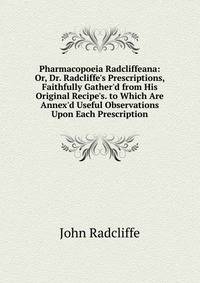 Pharmacopoeia Radcliffeana: Or, Dr. Radcliffe's Prescriptions, Faithfully Gather'd from His Original Recipe's. to Which Are Annex'd Useful Observations Upon Each Prescription