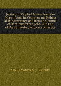 Jottings of Original Matter from the Diary of Amelia, Countess and Heiress of Darwentwater, and from the Journal of Her Grandfather, John, 4Th Earl of Darwentwater, by Lovers of Justice
