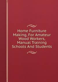 Home Furniture Making, For Amateur Wood Workers, Manual Training Schools And Students
