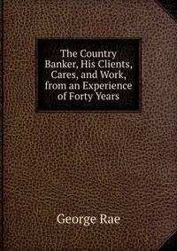 The Country Banker, His Clients, Cares, and Work, from an Experience of Forty Years