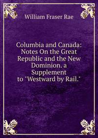 Columbia and Canada: Notes On the Great Republic and the New Dominion. a Supplement to "Westward by Rail."