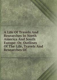 A Life Of Travels And Researches In North America And South Europe: Or, Outlines Of The Life, Travels And Researches Of