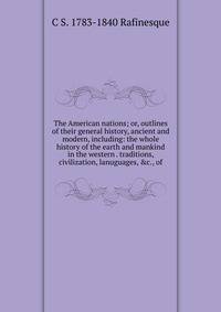 The American nations; or, outlines of their general history, ancient and modern, including: the whole history of the earth and mankind in the western . traditions, civilization, lanuguages, &amp;c., of