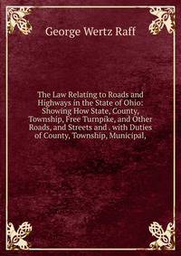 The Law Relating to Roads and Highways in the State of Ohio: Showing How State, County, Township, Free Turnpike, and Other Roads, and Streets and . with Duties of County, Township, Municipal,