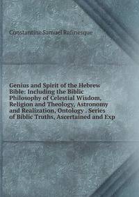 Genius and Spirit of the Hebrew Bible: Including the Biblic Philosophy of Celestial Wisdom, Religion and Theology, Astronomy and Realization, Ontology . Series of Biblic Truths, Ascertained and Exp