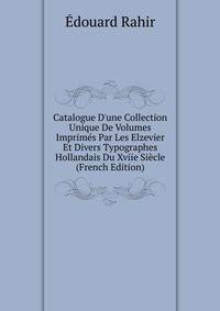 Catalogue D'une Collection Unique De Volumes Imprim?s Par Les Elzevier Et Divers Typographes Hollandais Du Xviie Si?cle (French Edition)