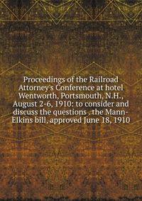 Proceedings of the Railroad Attorney's Conference at hotel Wentworth, Portsmouth, N.H., August 2-6, 1910: to consider and discuss the questions . the Mann-Elkins bill, approved June 18, 1910