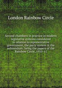 Second chambers in practice in modern legislative systems considered in relation to representative government, the party system &amp; the referendum: being the papers of the Rainbow Circle, 1910-11