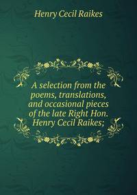 A selection from the poems, translations, and occasional pieces of the late Right Hon. Henry Cecil Raikes;
